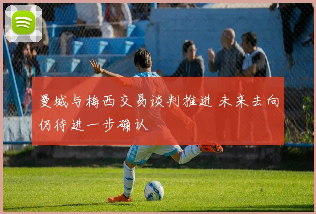 曼城与梅西交易谈判推进 未来去向仍待进一步确认