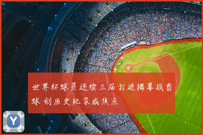 世界杯球员连续三届打进揭幕战首球 创历史纪录成焦点