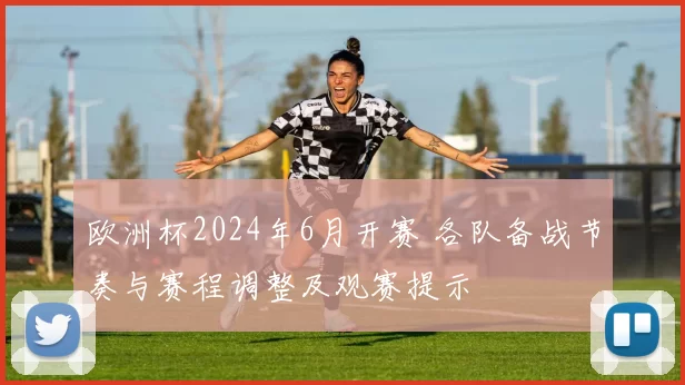 欧洲杯2024年6月开赛 各队备战节奏与赛程调整及观赛提示
