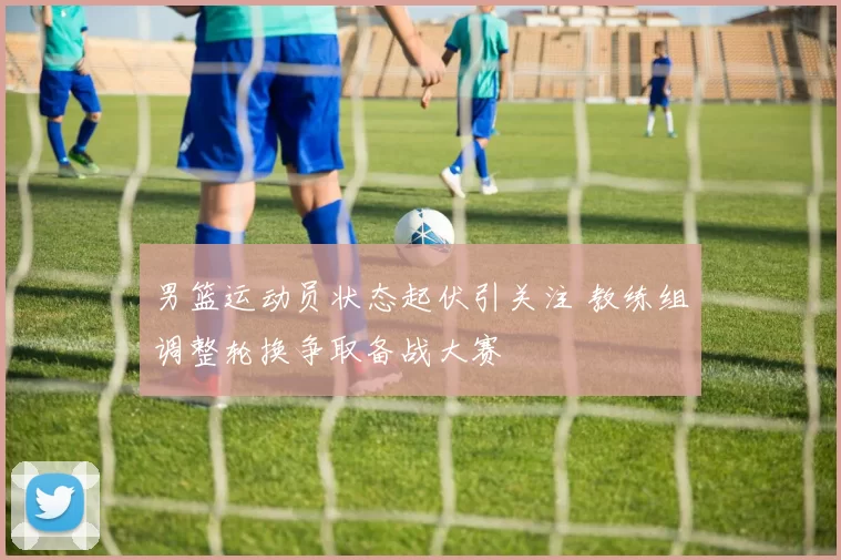 男篮运动员状态起伏引关注 教练组调整轮换争取备战大赛