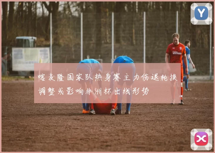 喀麦隆国家队热身赛主力伤退轮换调整或影响非洲杯出线形势