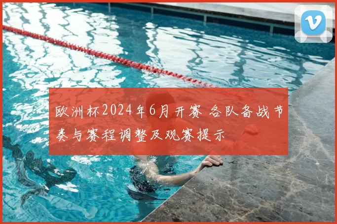 欧洲杯2024年6月开赛 各队备战节奏与赛程调整及观赛提示