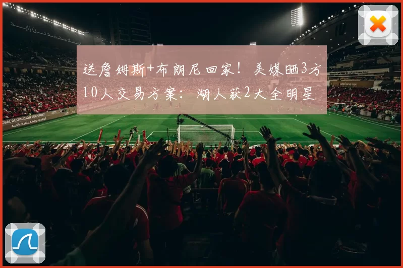 送詹姆斯+布朗尼回家！美媒晒3方10人交易方案：湖人获2大全明星