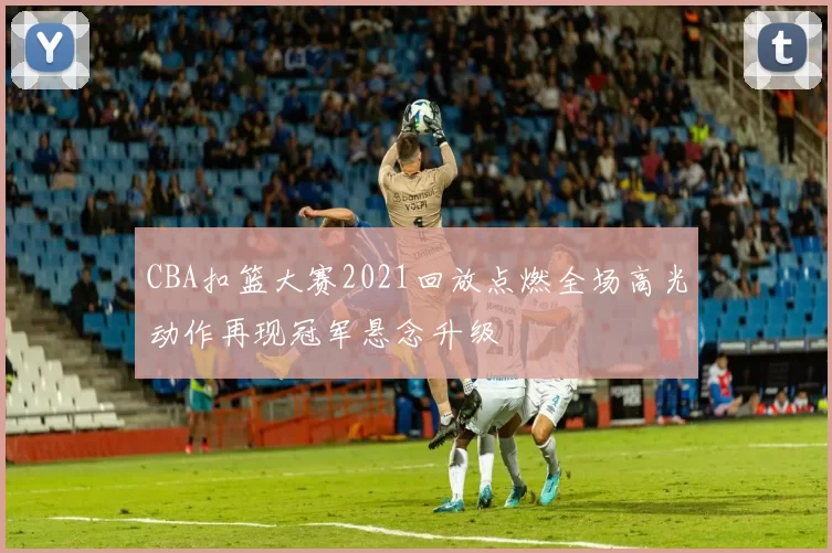 CBA扣篮大赛2021回放点燃全场高光动作再现冠军悬念升级