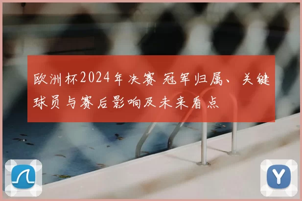 欧洲杯2024年决赛 冠军归属、关键球员与赛后影响及未来看点