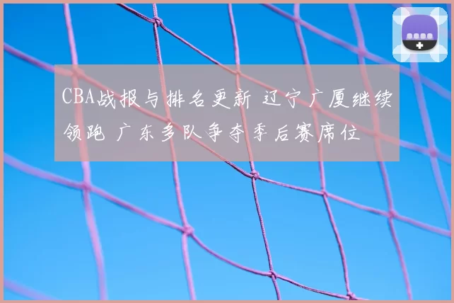 CBA战报与排名更新 辽宁广厦继续领跑 广东多队争夺季后赛席位