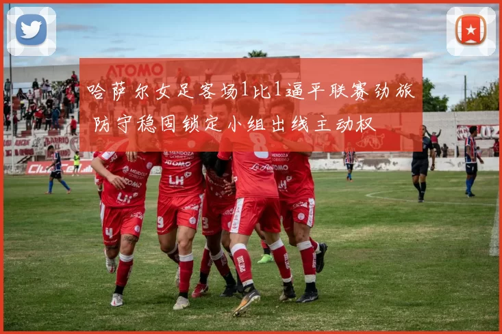 哈萨尔女足客场1比1逼平联赛劲旅 防守稳固锁定小组出线主动权