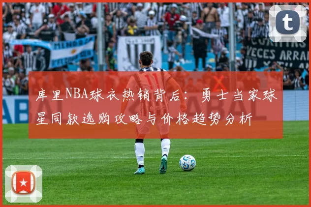 库里NBA球衣热销背后:勇士当家球星同款选购攻略与价格趋势分析