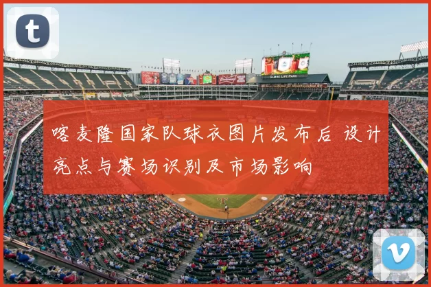 喀麦隆国家队球衣图片发布后 设计亮点与赛场识别及市场影响