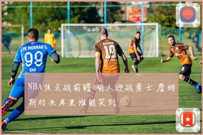 NBA焦点战前瞻 湖人迎战勇士 詹姆斯对决库里谁能笑到