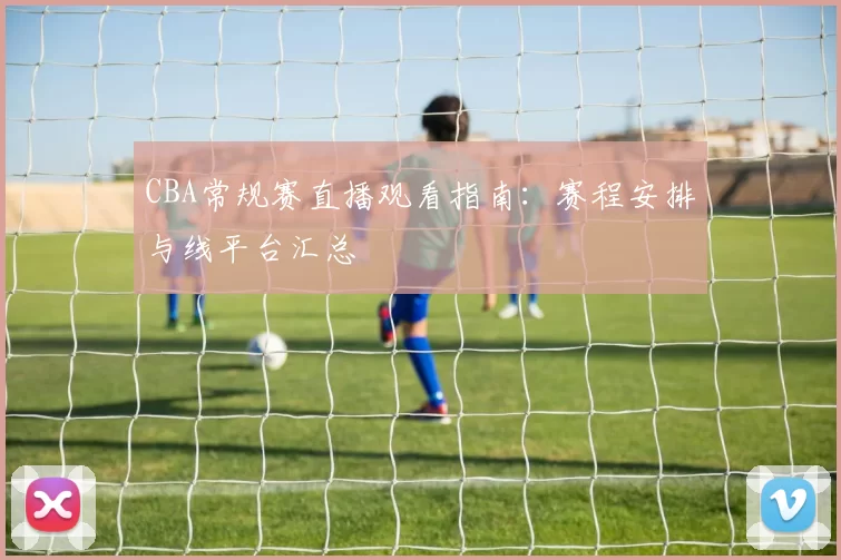 CBA常规赛直播观看指南:赛程安排与线平台汇总