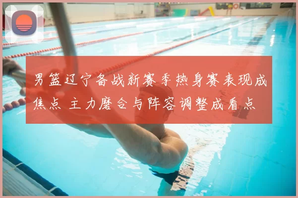 男篮辽宁备战新赛季热身赛表现成焦点 主力磨合与阵容调整成看点