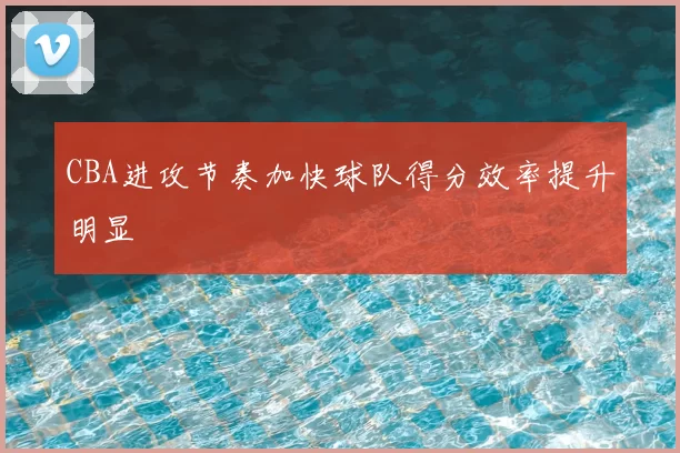 CBA进攻节奏加快球队得分效率提升明显