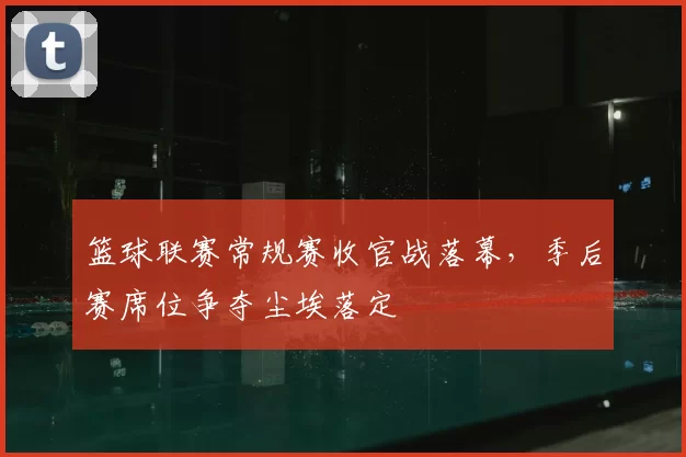 篮球联赛常规赛收官战落幕，季后赛席位争夺尘埃落定