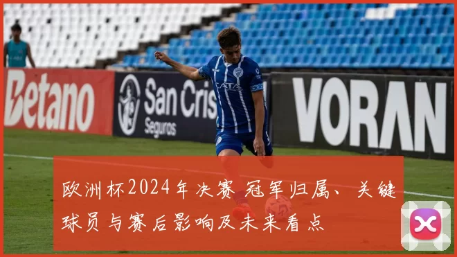 欧洲杯2024年决赛 冠军归属、关键球员与赛后影响及未来看点