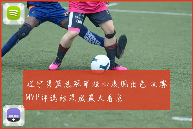 辽宁男篮总冠军核心表现出色 决赛MVP评选结果成最大看点