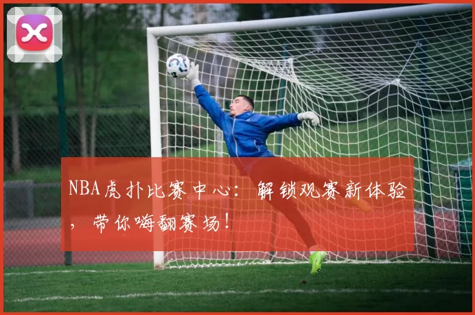 NBA虎扑比赛中心：解锁观赛新体验，带你嗨翻赛场！