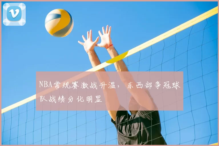 NBA常规赛激战升温，东西部争冠球队战绩分化明显