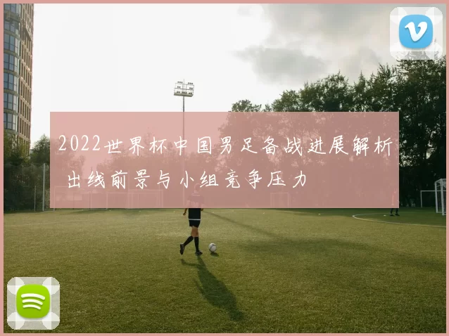 2022世界杯中国男足备战进展解析 出线前景与小组竞争压力