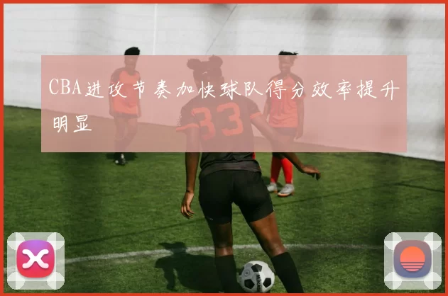 CBA进攻节奏加快球队得分效率提升明显