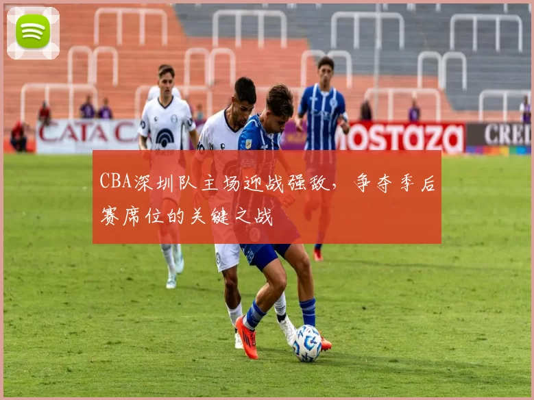 CBA深圳队主场迎战强敌，争夺季后赛席位的关键之战