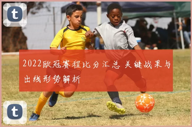 2022欧冠赛程比分汇总 关键战果与出线形势解析