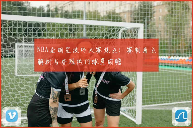 NBA全明星技巧大赛焦点：赛制看点解析与夺冠热门球员前瞻