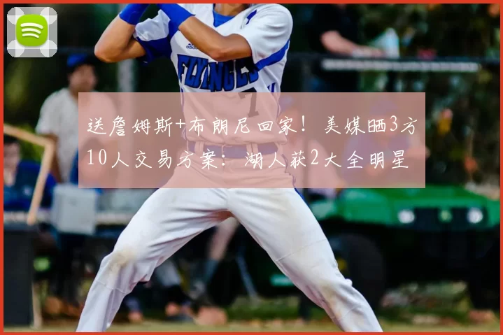 送詹姆斯+布朗尼回家！美媒晒3方10人交易方案：湖人获2大全明星