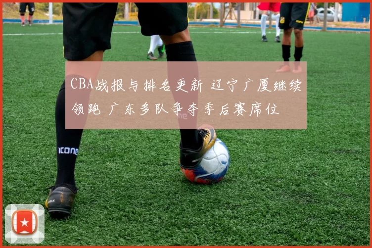 CBA战报与排名更新 辽宁广厦继续领跑 广东多队争夺季后赛席位