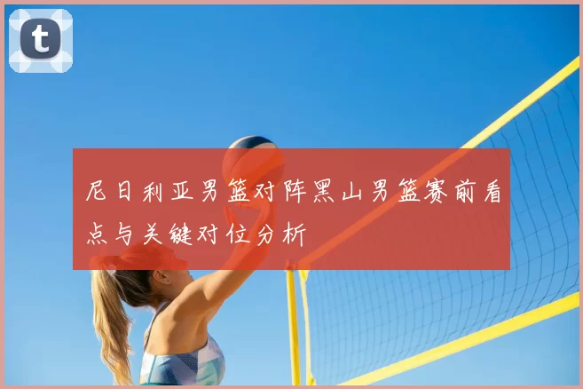 尼日利亚男篮对阵黑山男篮赛前看点与关键对位分析