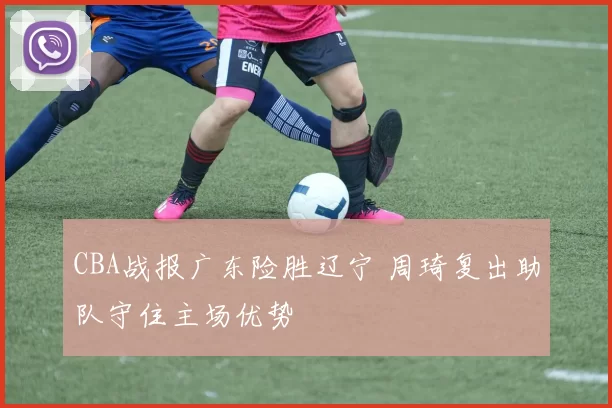 CBA战报广东险胜辽宁 周琦复出助队守住主场优势