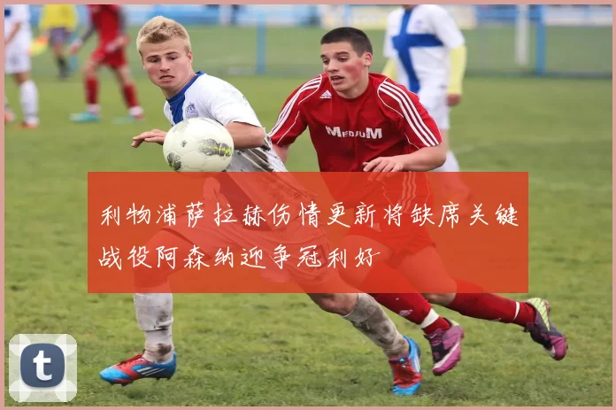 利物浦萨拉赫伤情更新将缺席关键战役阿森纳迎争冠利好