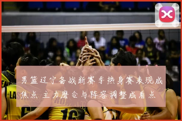男篮辽宁备战新赛季热身赛表现成焦点 主力磨合与阵容调整成看点