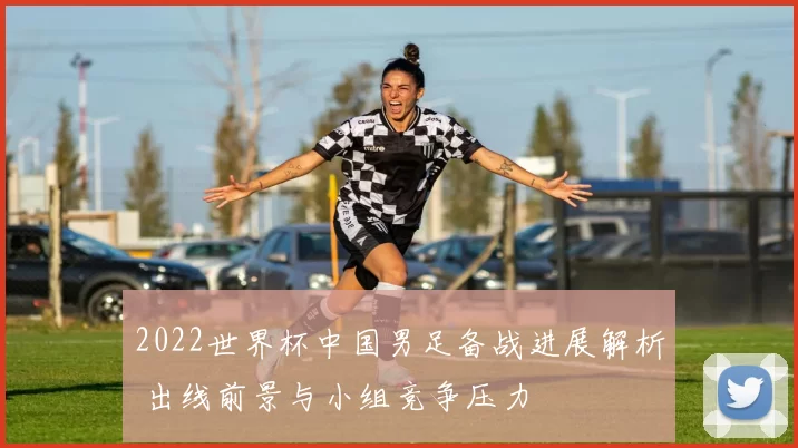 2022世界杯中国男足备战进展解析 出线前景与小组竞争压力