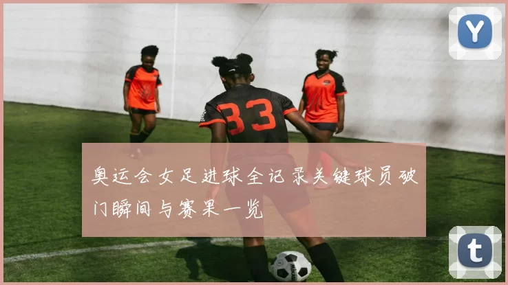 奥运会女足进球全记录关键球员破门瞬间与赛果一览