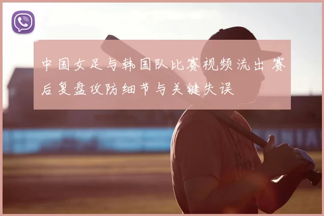 中国女足与韩国队比赛视频流出 赛后复盘攻防细节与关键失误
