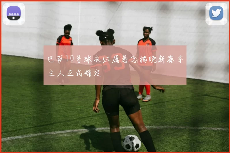 巴萨10号球衣归属悬念揭晓新赛季主人正式确定