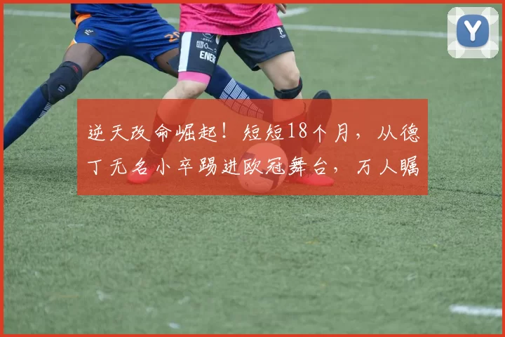 逆天改命崛起!短短18个月,从德丁无名小卒踢进欧冠舞台,万人瞩目_德甲_联赛_足球