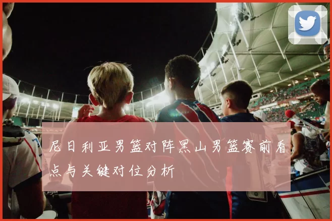 尼日利亚男篮对阵黑山男篮赛前看点与关键对位分析