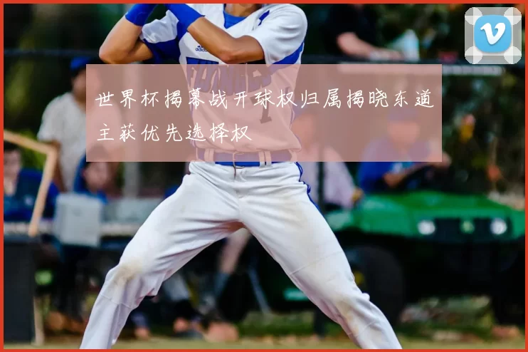 世界杯揭幕战开球权归属揭晓东道主获优先选择权