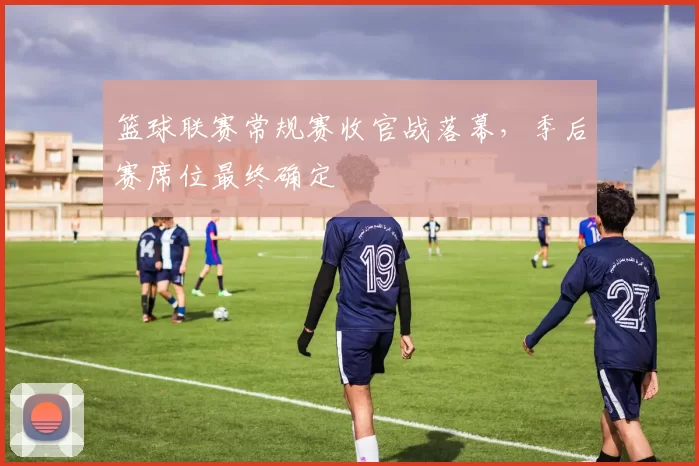 篮球联赛常规赛收官战落幕，季后赛席位最终确定