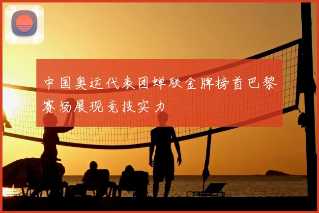 中国奥运代表团蝉联金牌榜首巴黎赛场展现竞技实力