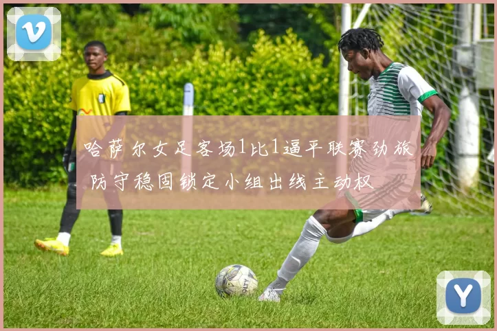 哈萨尔女足客场1比1逼平联赛劲旅 防守稳固锁定小组出线主动权