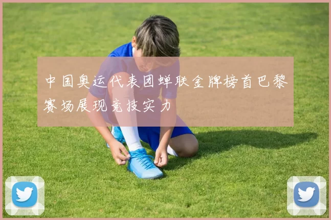 中国奥运代表团蝉联金牌榜首巴黎赛场展现竞技实力