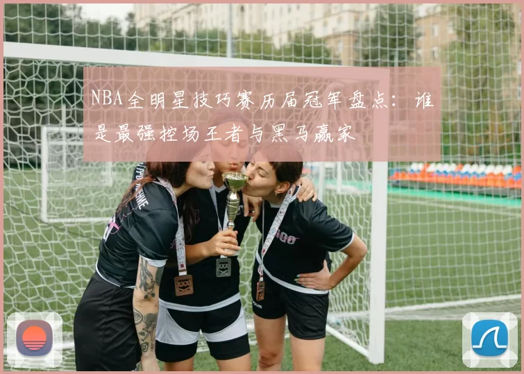 NBA全明星技巧赛历届冠军盘点:谁是最强控场王者与黑马赢家