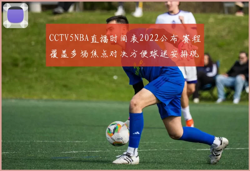 CCTV5NBA直播时间表2022公布 赛程覆盖多场焦点对决方便球迷安排观赛