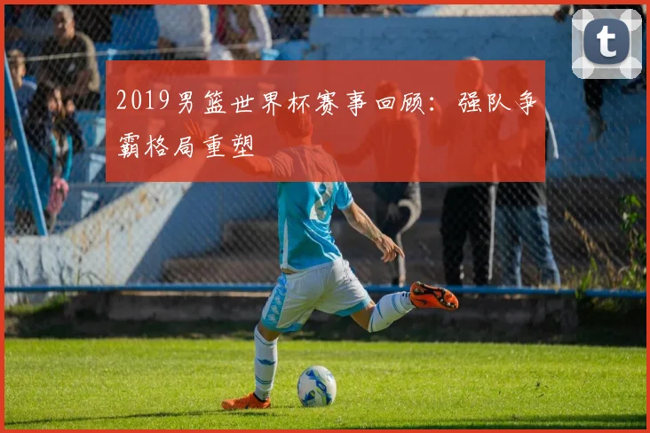 2019男篮世界杯赛事回顾:强队争霸格局重塑
