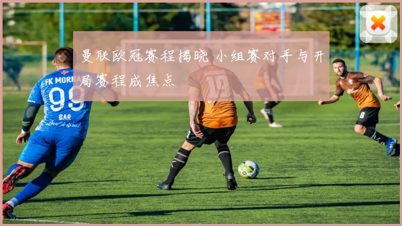 曼联欧冠赛程揭晓 小组赛对手与开局赛程成焦点