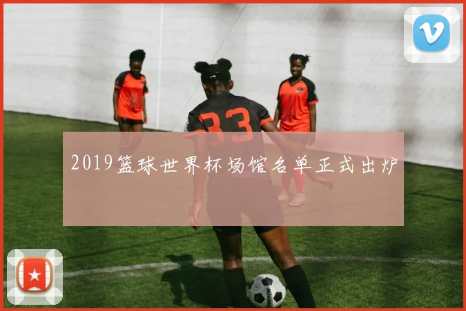2019篮球世界杯场馆名单正式出炉
