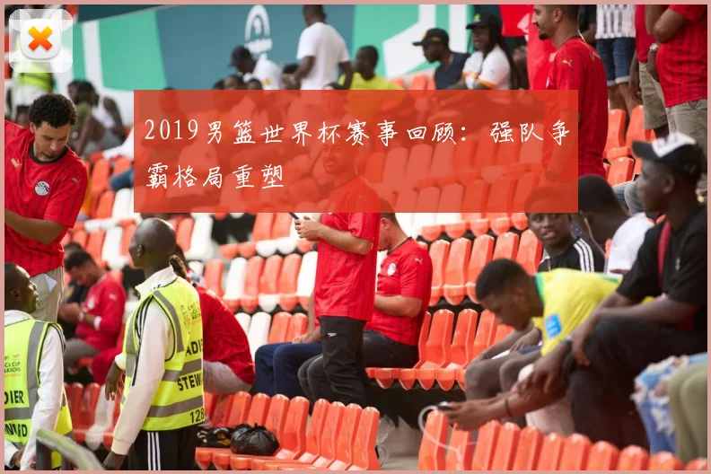 2019男篮世界杯赛事回顾：强队争霸格局重塑